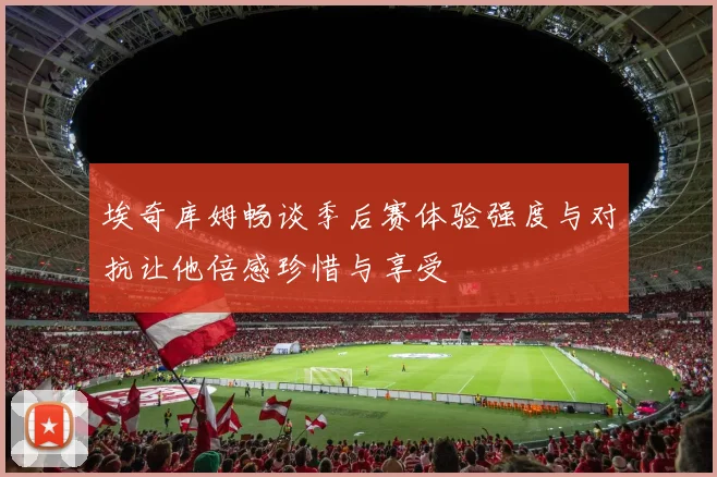 埃奇库姆畅谈季后赛体验强度与对抗让他倍感珍惜与享受
