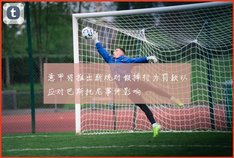意甲将推出新规对假摔行为罚款以应对巴斯托尼事件影响
