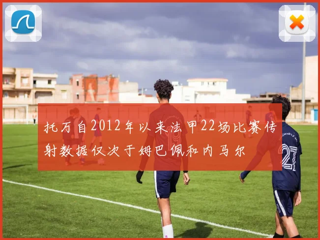 托万自2012年以来法甲22场比赛传射数据仅次于姆巴佩和内马尔