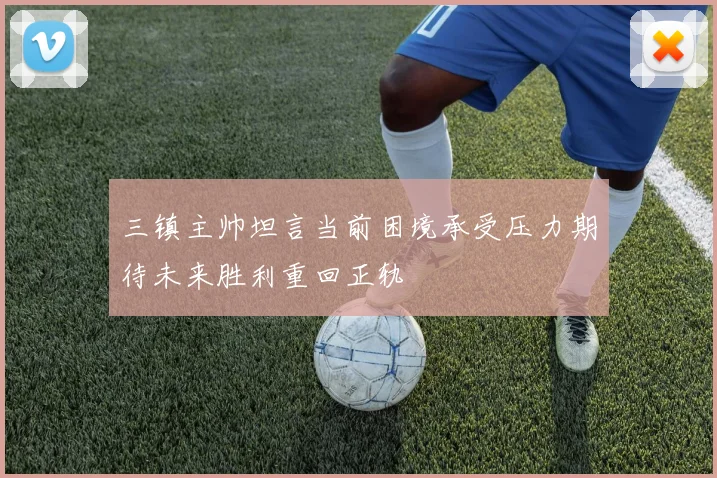 三镇主帅坦言当前困境承受压力期待未来胜利重回正轨