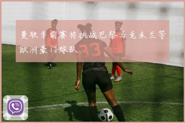 曼联季前赛将挑战巴黎马竞米兰等欧洲豪门球队