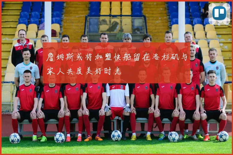 詹姆斯或将加盟快船留在洛杉矶与家人共度美好时光