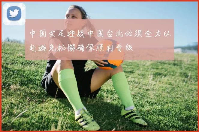 中国女足迎战中国台北必须全力以赴避免松懈确保顺利晋级
