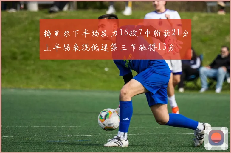 梅里尔下半场发力16投7中斩获21分上半场表现低迷第三节独得13分