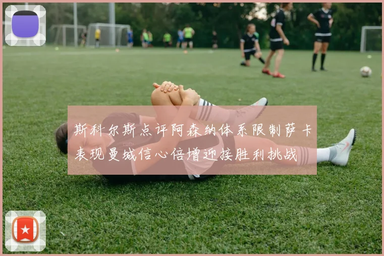 斯科尔斯点评阿森纳体系限制萨卡表现曼城信心倍增迎接胜利挑战
