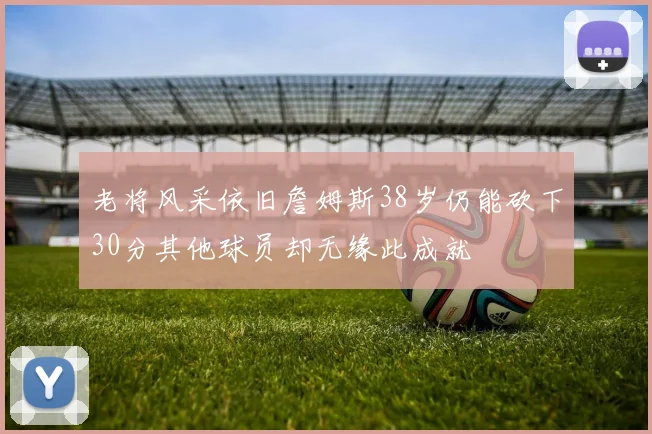 老将风采依旧詹姆斯38岁仍能砍下30分其他球员却无缘此成就