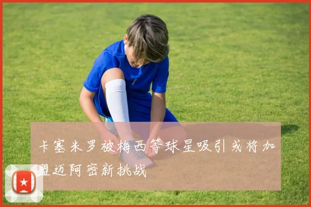 卡塞米罗被梅西等球星吸引或将加盟迈阿密新挑战
