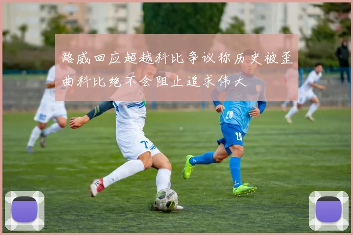 路威回应超越科比争议称历史被歪曲科比绝不会阻止追求伟大