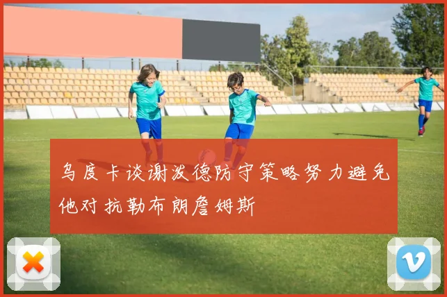 乌度卡谈谢泼德防守策略努力避免他对抗勒布朗詹姆斯